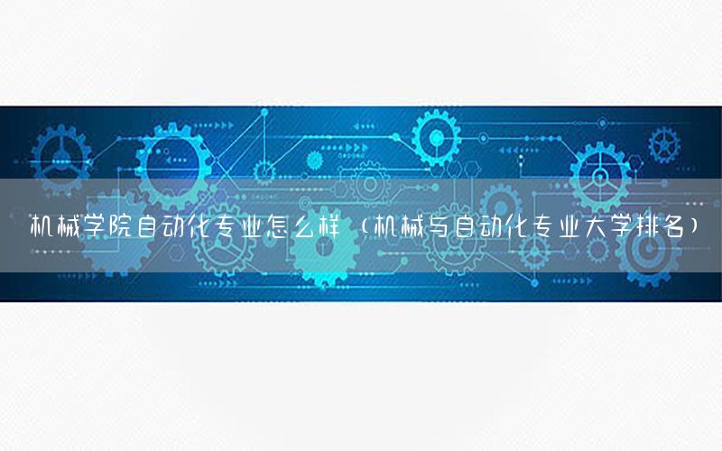 機械學(xué)院自動化專業(yè)怎么樣（機械與自動化專業(yè)大學(xué)排名）