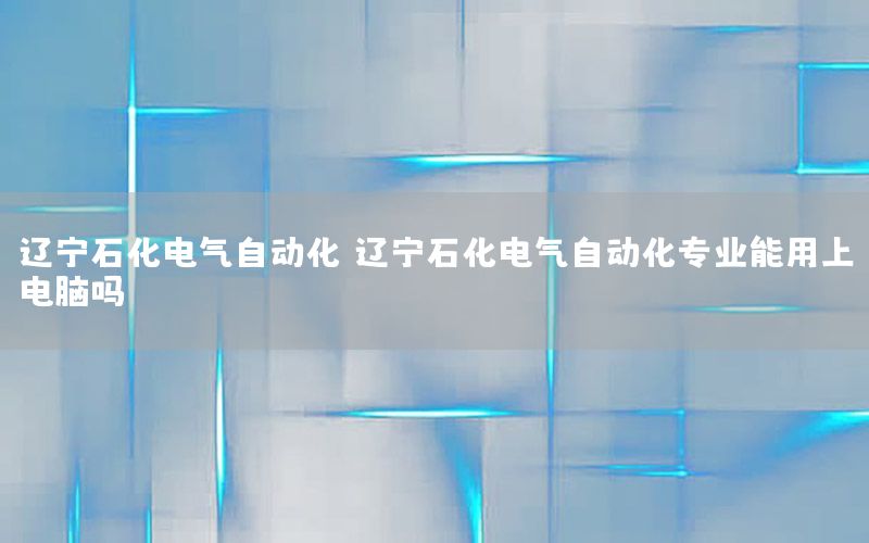 遼寧石化電氣自動化（遼寧石化電氣自動化專業(yè)能用上電腦嗎）