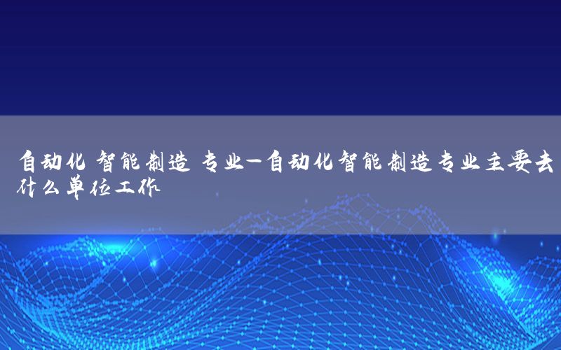 自動化 智能制造 專業(yè)-自動化智能制造專業(yè)主要去什么單位工作