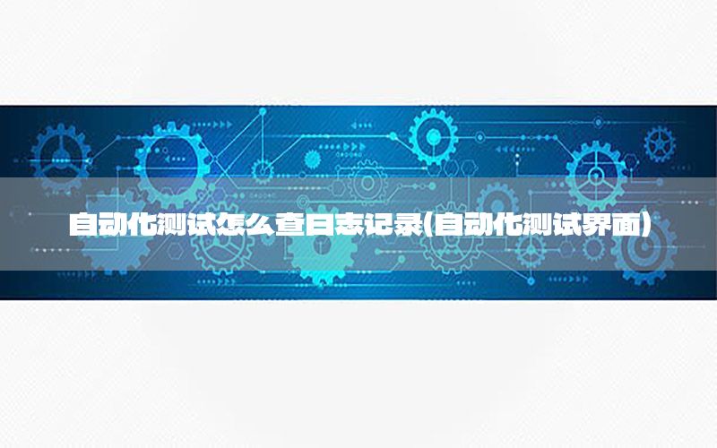 自動化測試怎么查日志記錄（自動化測試界面）