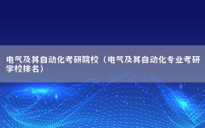 電氣及其自動化考研院校（電氣及其自動化專業(yè)考研學(xué)校排名）