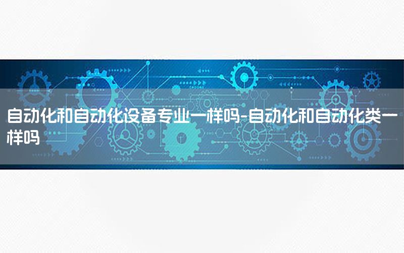 自動化和自動化設(shè)備專業(yè)一樣嗎-自動化和自動化類一樣嗎