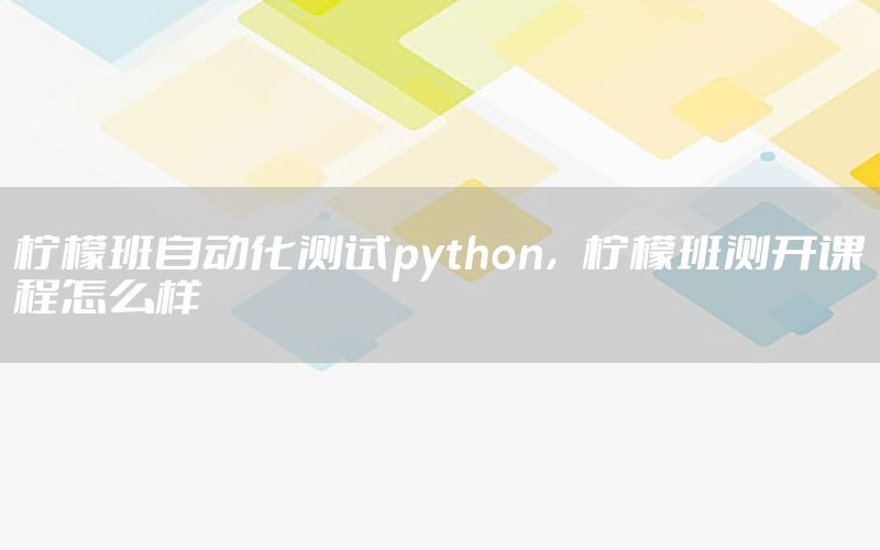 檸檬班自動化測試python，檸檬班測開課程怎么樣