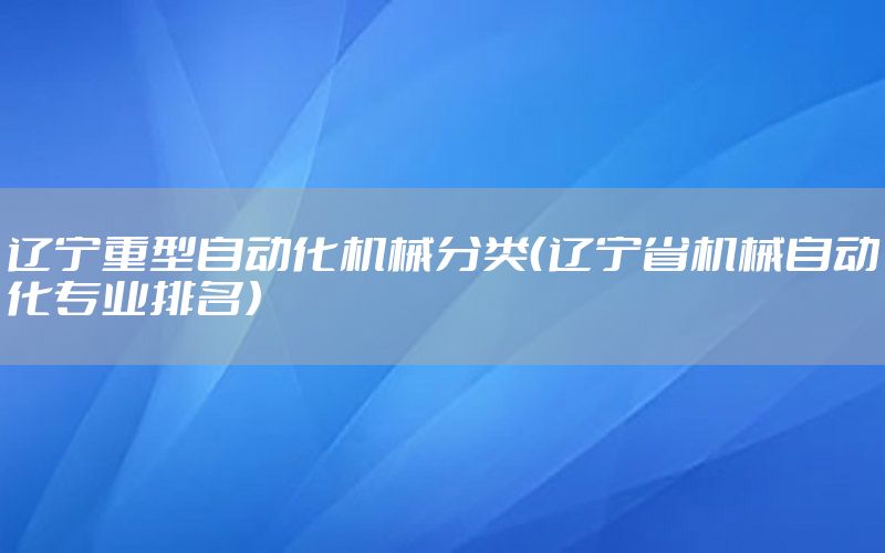 遼寧重型自動(dòng)化機(jī)械分類（遼寧省機(jī)械自動(dòng)化專業(yè)排名）