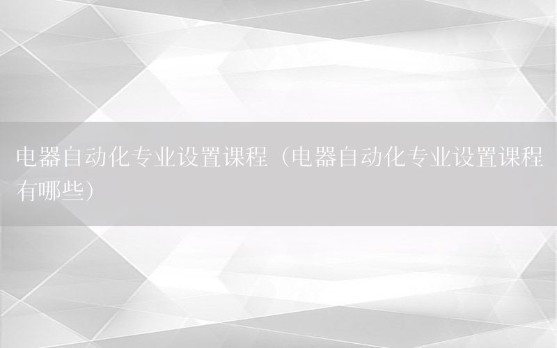 電器自動化專業(yè)設置課程（電器自動化專業(yè)設置課程有哪些）