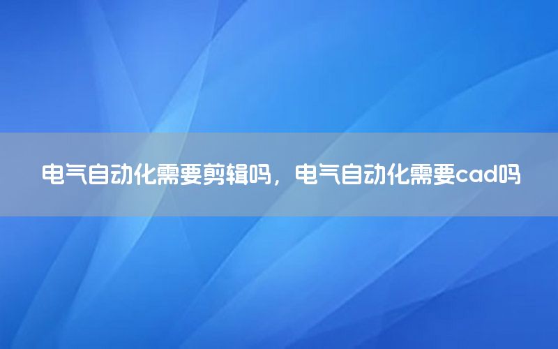 電氣自動化需要剪輯嗎，電氣自動化需要cad嗎