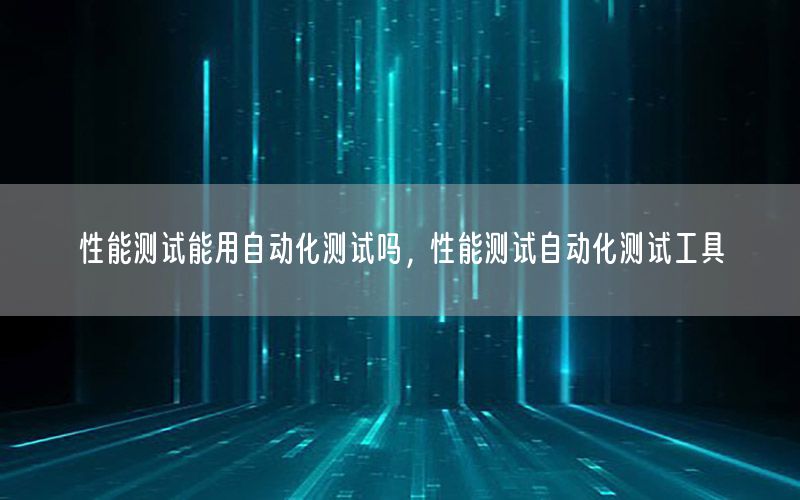 性能測試能用自動化測試嗎，性能測試自動化測試工具