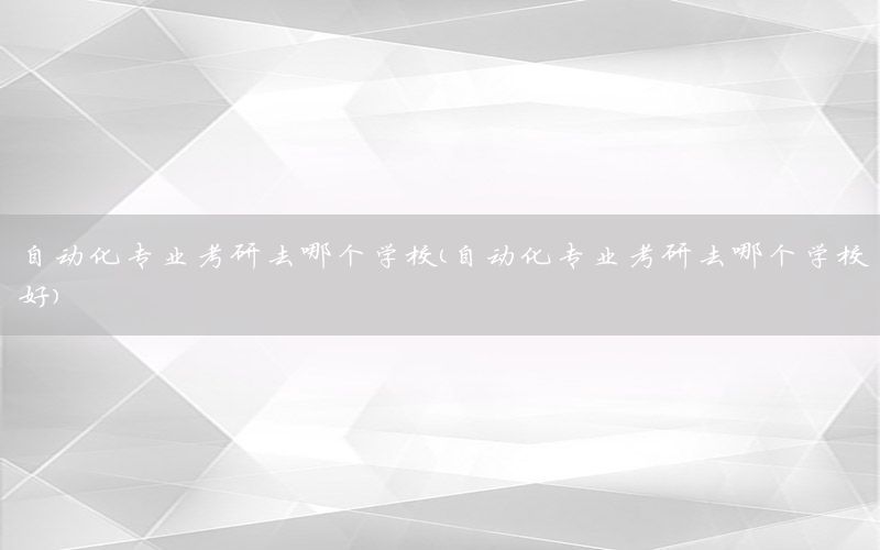 自動化專業(yè)考研去哪個學校（自動化專業(yè)考研去哪個學校好）