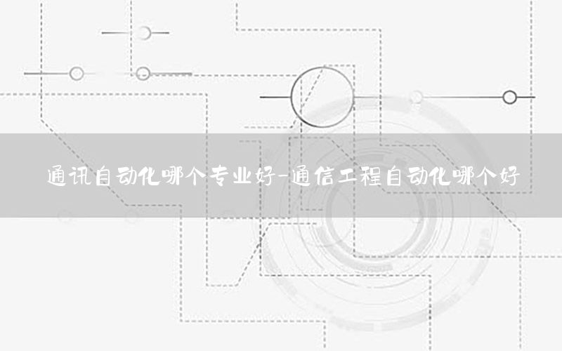 通訊自動化哪個專業(yè)好-通信工程自動化哪個好