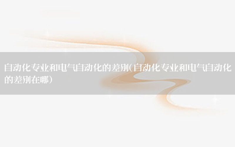 自動化專業(yè)和電氣自動化的差別（自動化專業(yè)和電氣自動化的差別在哪）