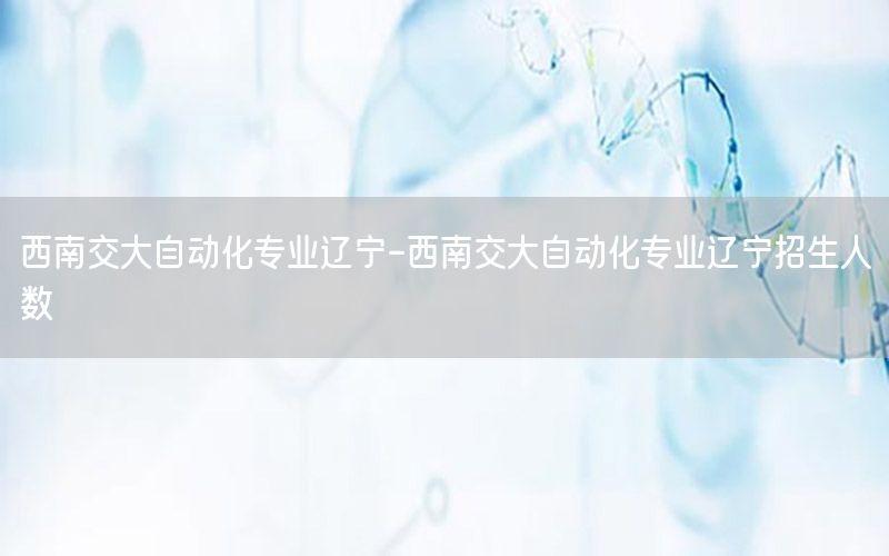 西南交大自動化專業(yè)遼寧-西南交大自動化專業(yè)遼寧招生人數(shù)