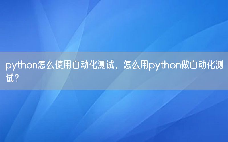 python怎么使用自動化測試，怎么用python做自動化測試？