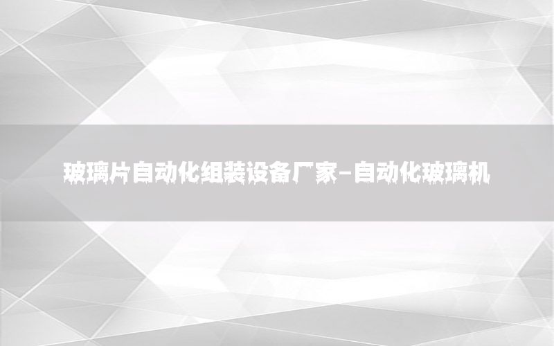 玻璃片自動(dòng)化組裝設(shè)備廠家-自動(dòng)化玻璃機(jī)