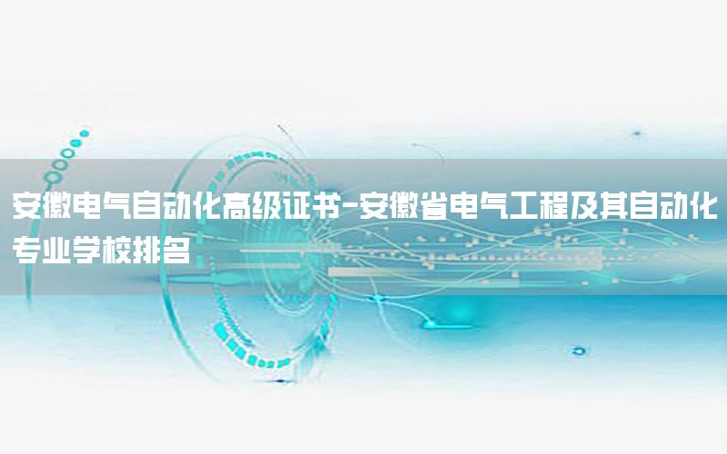 安徽電氣自動化高級證書-安徽省電氣工程及其自動化專業(yè)學校排名