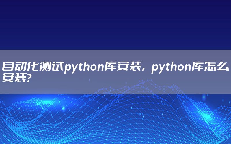 自動化測試python庫安裝，python庫怎么安裝？